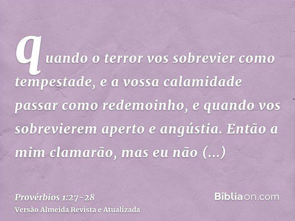 quando o terror vos sobrevier como tempestade, e a vossa calamidade passar como redemoinho, e quando vos sobrevierem aperto e angústia.Então a mim clamarão, mas