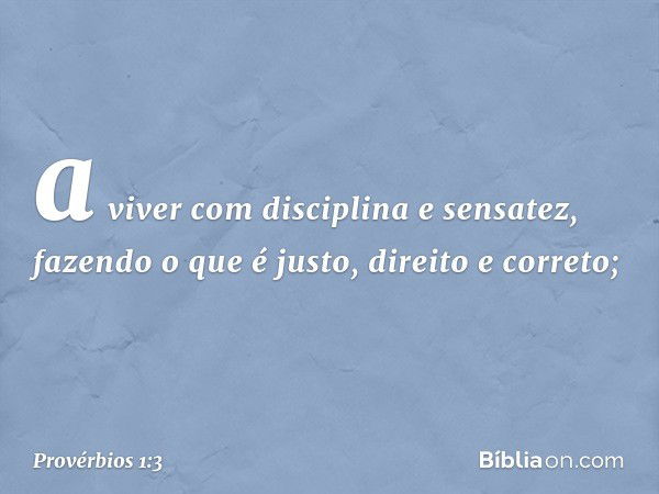 a viver com disciplina e sensatez,
fazendo o que é justo, direito e correto; -- Provérbios 1:3