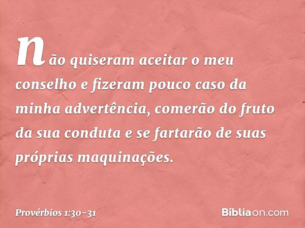 não quiseram aceitar o meu conselho
e fizeram pouco caso da minha advertência, comerão do fruto da sua conduta
e se fartarão de suas próprias maquinações. -- Pr