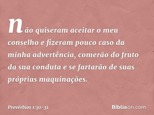 não quiseram aceitar o meu conselho
e fizeram pouco caso da minha advertência, comerão do fruto da sua conduta
e se fartarão de suas próprias maquinações. -- Pr