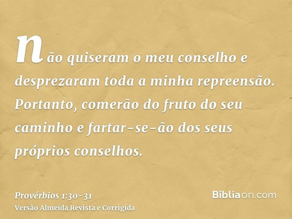 não quiseram o meu conselho e desprezaram toda a minha repreensão.Portanto, comerão do fruto do seu caminho e fartar-se-ão dos seus próprios conselhos.