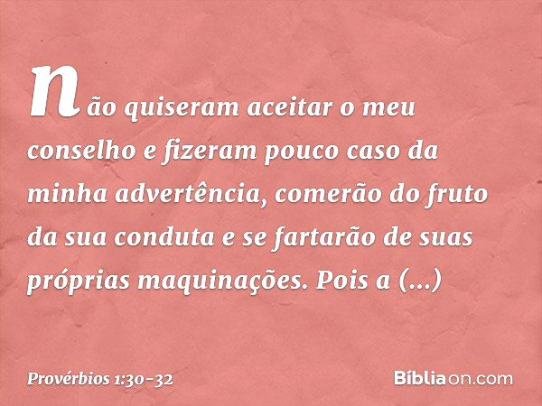 não quiseram aceitar o meu conselho
e fizeram pouco caso da minha advertência, comerão do fruto da sua conduta
e se fartarão de suas próprias maquinações. Pois 