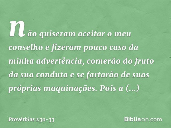 não quiseram aceitar o meu conselho
e fizeram pouco caso da minha advertência, comerão do fruto da sua conduta
e se fartarão de suas próprias maquinações. Pois 