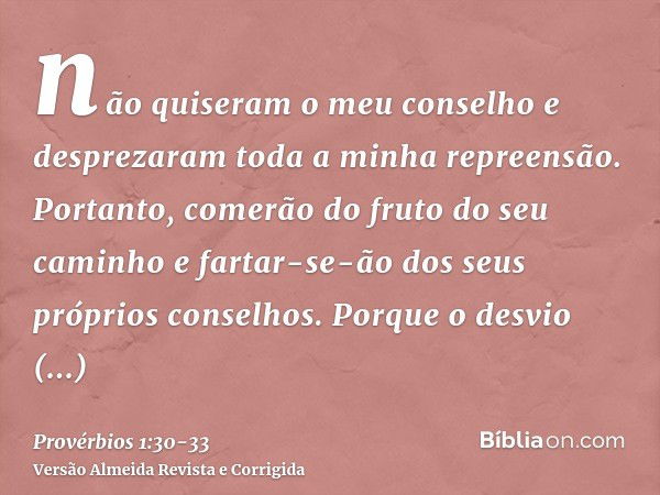 não quiseram o meu conselho e desprezaram toda a minha repreensão.Portanto, comerão do fruto do seu caminho e fartar-se-ão dos seus próprios conselhos.Porque o 