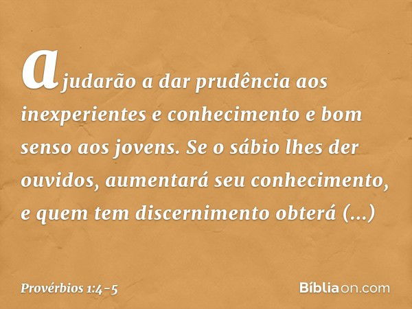 ajudarão a dar prudência
aos inexperientes
e conhecimento e bom senso aos jovens. Se o sábio lhes der ouvidos,
aumentará seu conhecimento,
e quem tem discernime