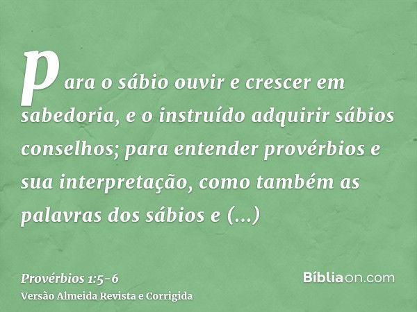 para o sábio ouvir e crescer em sabedoria, e o instruído adquirir sábios conselhos;para entender provérbios e sua interpretação, como também as palavras dos sáb