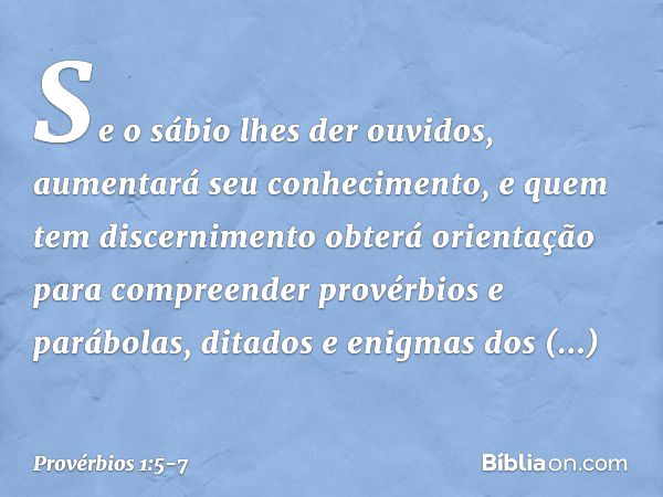 Se o sábio lhes der ouvidos,
aumentará seu conhecimento,
e quem tem discernimento
obterá orientação para compreender provérbios e parábolas,
ditados e enigmas d