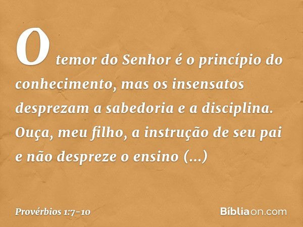 O temor do Senhor
é o princípio do conhecimento,
mas os insensatos desprezam
a sabedoria e a disciplina. Ouça, meu filho, a instrução de seu pai
e não despreze 