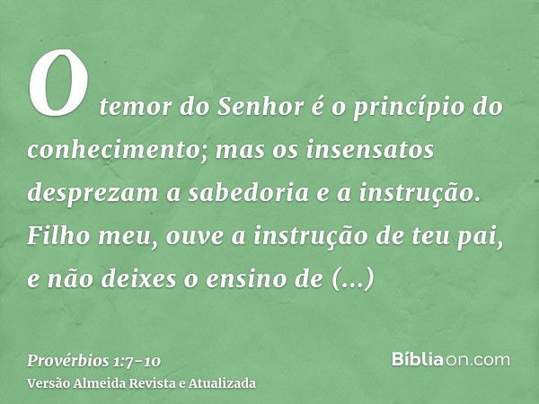 O temor do Senhor é o princípio do conhecimento; mas os insensatos desprezam a sabedoria e a instrução.Filho meu, ouve a instrução de teu pai, e não deixes o en