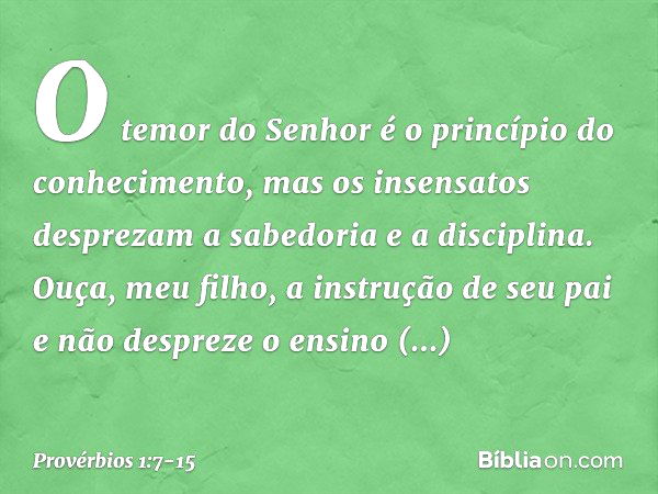 O temor do Senhor
é o princípio do conhecimento,
mas os insensatos desprezam
a sabedoria e a disciplina. Ouça, meu filho, a instrução de seu pai
e não despreze 