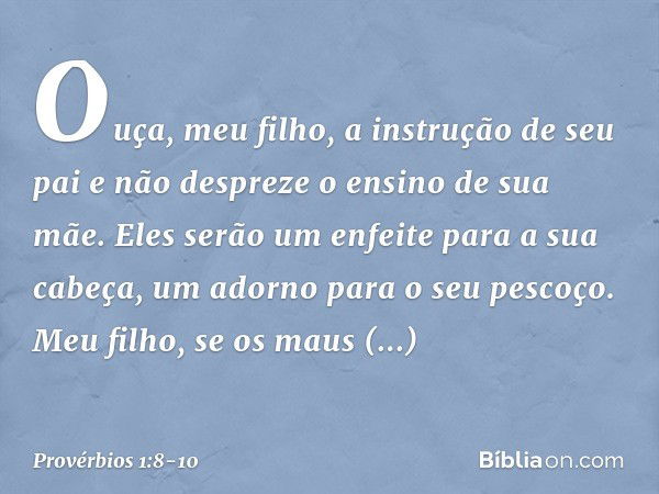 Ouça, meu filho, a instrução de seu pai
e não despreze o ensino de sua mãe. Eles serão um enfeite para a sua cabeça,
um adorno para o seu pescoço. Meu filho, se