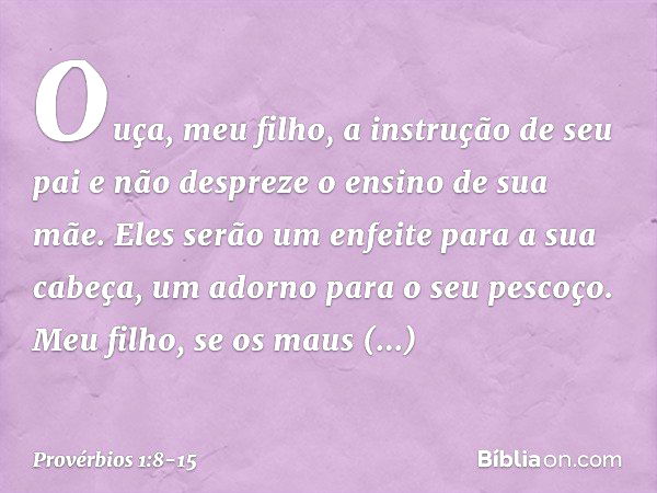 Ouça, meu filho, a instrução de seu pai
e não despreze o ensino de sua mãe. Eles serão um enfeite para a sua cabeça,
um adorno para o seu pescoço. Meu filho, se