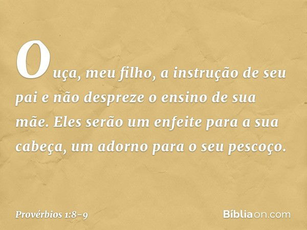 Ouça, meu filho, a instrução de seu pai
e não despreze o ensino de sua mãe. Eles serão um enfeite para a sua cabeça,
um adorno para o seu pescoço. -- Provérbios