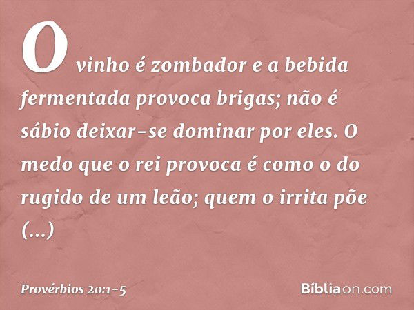 O vinho é zombador
e a bebida fermentada provoca brigas;
não é sábio deixar-se dominar por eles. O medo que o rei provoca
é como o do rugido de um leão;
quem o 