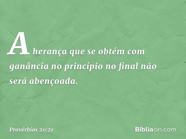 A herança que se obtém
com ganância no princípio
no final não será abençoada. -- Provérbios 20:21