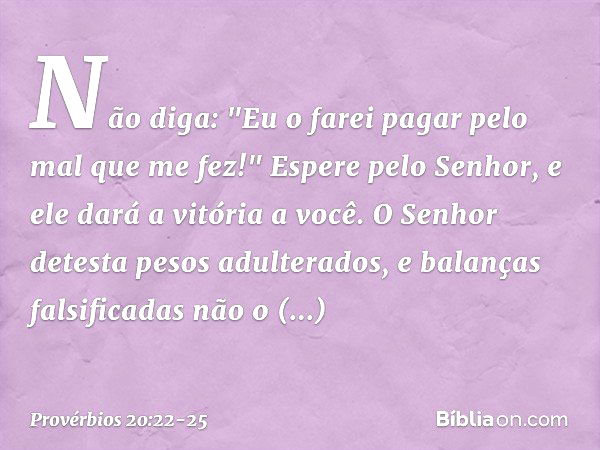 Não diga:
"Eu o farei pagar pelo mal que me fez!"
Espere pelo Senhor,
e ele dará a vitória a você. O Senhor detesta pesos adulterados,
e balanças falsificadas n