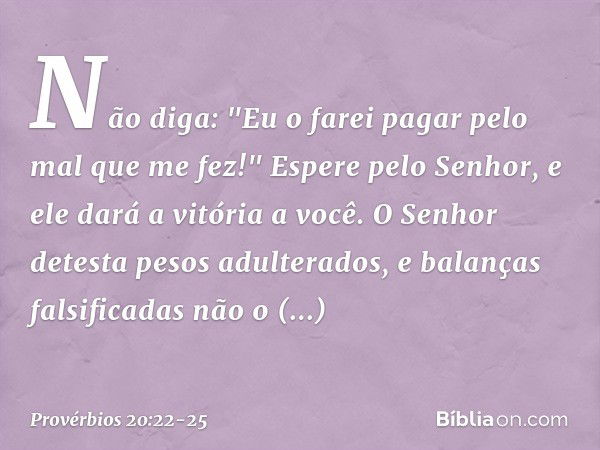 Não diga:
"Eu o farei pagar pelo mal que me fez!"
Espere pelo Senhor,
e ele dará a vitória a você. O Senhor detesta pesos adulterados,
e balanças falsificadas n