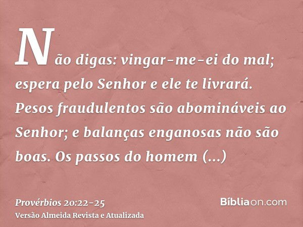 Não digas: vingar-me-ei do mal; espera pelo Senhor e ele te livrará.Pesos fraudulentos são abomináveis ao Senhor; e balanças enganosas não são boas.Os passos do