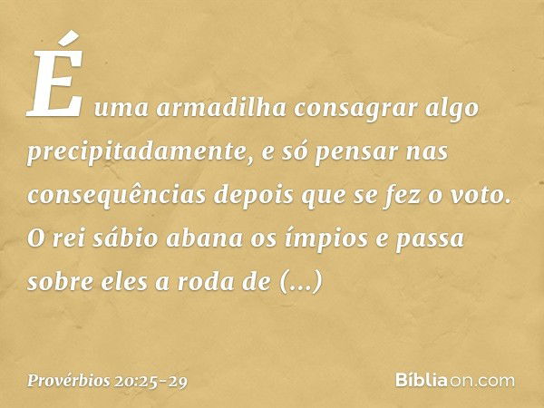 É uma armadilha consagrar algo
precipitadamente,
e só pensar nas consequências
depois que se fez o voto. O rei sábio abana os ímpios
e passa sobre eles a roda d