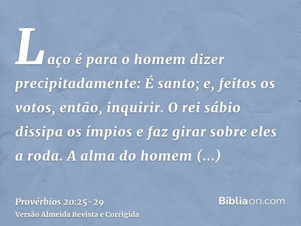 Laço é para o homem dizer precipitadamente: É santo; e, feitos os votos, então, inquirir.O rei sábio dissipa os ímpios e faz girar sobre eles a roda.A alma do h