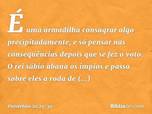 É uma armadilha consagrar algo
precipitadamente,
e só pensar nas consequências
depois que se fez o voto. O rei sábio abana os ímpios
e passa sobre eles a roda d