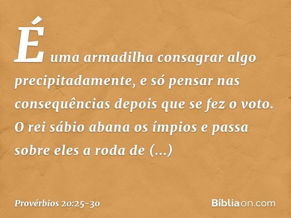 É uma armadilha consagrar algo
precipitadamente,
e só pensar nas consequências
depois que se fez o voto. O rei sábio abana os ímpios
e passa sobre eles a roda d