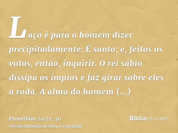 Laço é para o homem dizer precipitadamente: É santo; e, feitos os votos, então, inquirir.O rei sábio dissipa os ímpios e faz girar sobre eles a roda.A alma do h