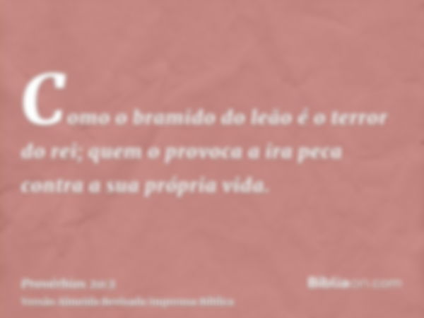 Como o bramido do leão é o terror do rei; quem o provoca a ira peca contra a sua própria vida.