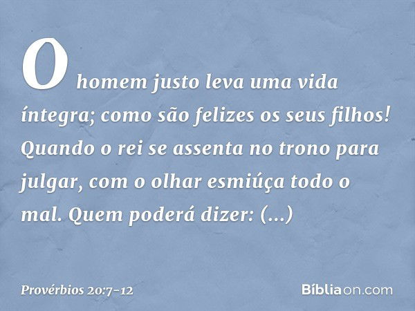 O homem justo leva uma vida íntegra;
como são felizes os seus filhos! Quando o rei se assenta no trono
para julgar,
com o olhar esmiúça todo o mal. Quem poderá 