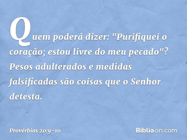 Quem poderá dizer:
"Purifiquei o coração;
estou livre do meu pecado"? Pesos adulterados
e medidas falsificadas
são coisas que o Senhor detesta. -- Provérbios 20