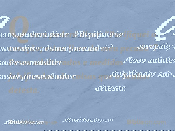 Quem poderá dizer:
"Purifiquei o coração;
estou livre do meu pecado"? Pesos adulterados
e medidas falsificadas
são coisas que o Senhor detesta. -- Provérbios 20