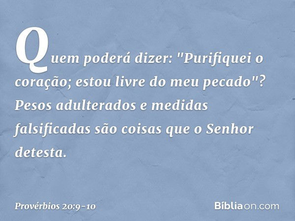 Quem poderá dizer:
"Purifiquei o coração;
estou livre do meu pecado"? Pesos adulterados
e medidas falsificadas
são coisas que o Senhor detesta. -- Provérbios 20