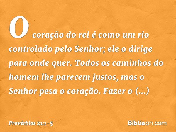 O coração do rei é como um rio
controlado pelo Senhor;
ele o dirige para onde quer. Todos os caminhos do homem
lhe parecem justos,
mas o Senhor pesa o coração. 