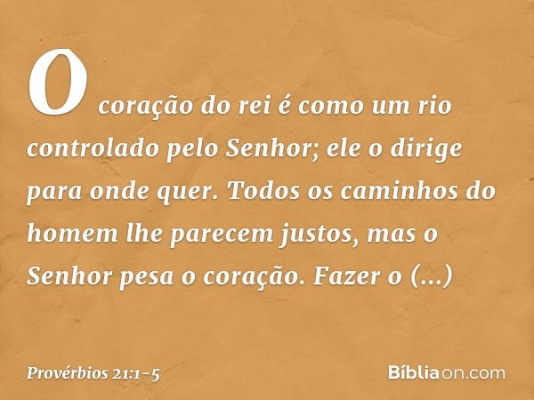 O coração do rei é como um rio
controlado pelo Senhor;
ele o dirige para onde quer. Todos os caminhos do homem
lhe parecem justos,
mas o Senhor pesa o coração. 