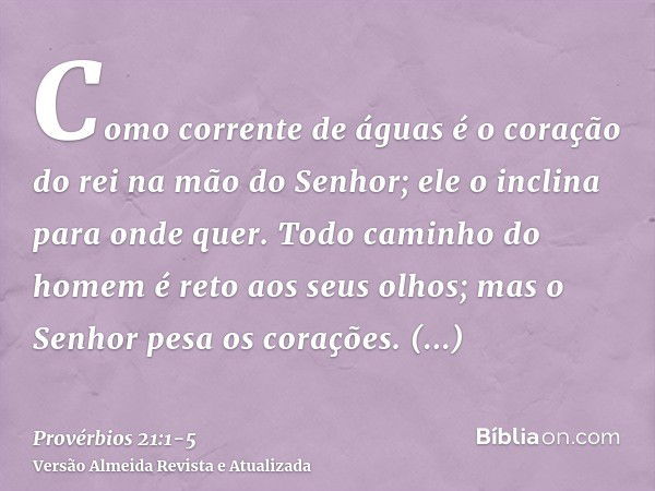 Como corrente de águas é o coração do rei na mão do Senhor; ele o inclina para onde quer.Todo caminho do homem é reto aos seus olhos; mas o Senhor pesa os coraç