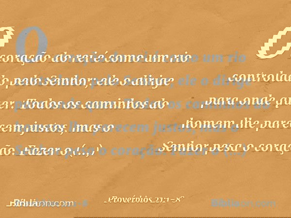 O coração do rei é como um rio
controlado pelo Senhor;
ele o dirige para onde quer. Todos os caminhos do homem
lhe parecem justos,
mas o Senhor pesa o coração.