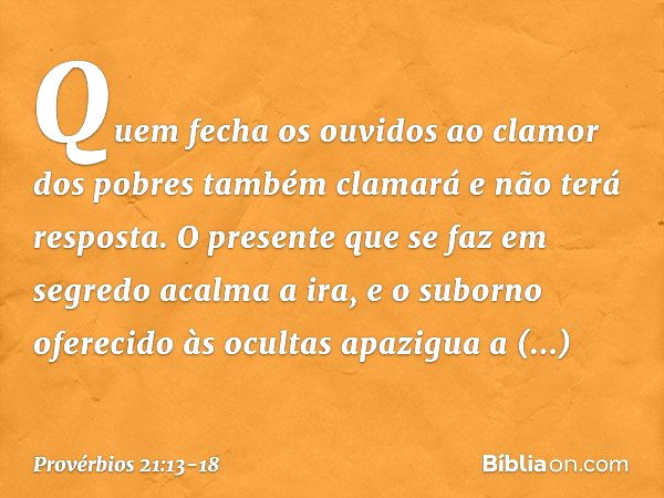 Quem fecha os ouvidos
ao clamor dos pobres
também clamará e não terá resposta. O presente que se faz em segredo
acalma a ira,
e o suborno oferecido às ocultas
a