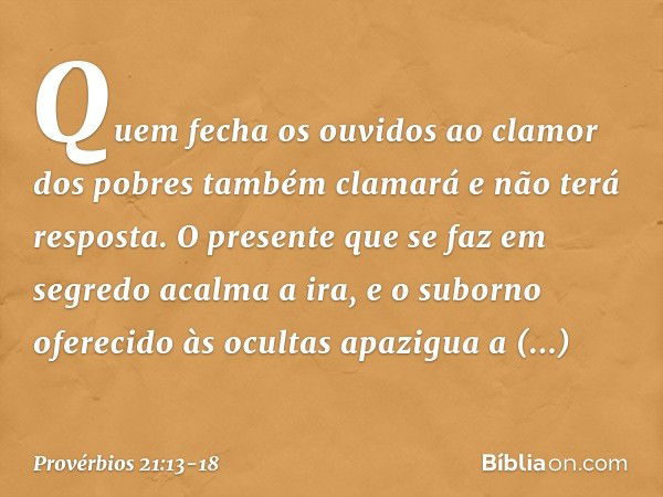 Quem fecha os ouvidos
ao clamor dos pobres
também clamará e não terá resposta. O presente que se faz em segredo
acalma a ira,
e o suborno oferecido às ocultas
a