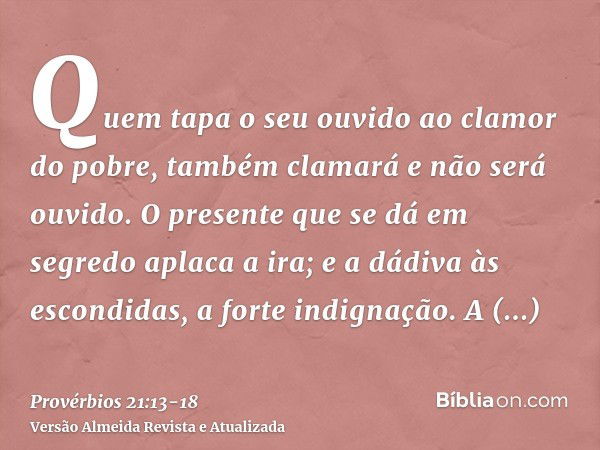 Quem tapa o seu ouvido ao clamor do pobre, também clamará e não será ouvido.O presente que se dá em segredo aplaca a ira; e a dádiva às escondidas, a forte indi