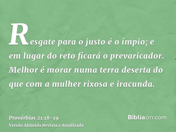 Resgate para o justo é o ímpio; e em lugar do reto ficará o prevaricador.Melhor é morar numa terra deserta do que com a mulher rixosa e iracunda.