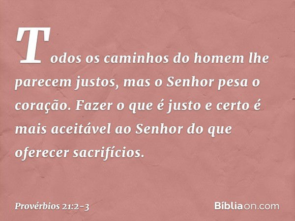 Todos os caminhos do homem
lhe parecem justos,
mas o Senhor pesa o coração. Fazer o que é justo e certo
é mais aceitável ao Senhor
do que oferecer sacrifícios. 