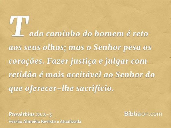 Todo caminho do homem é reto aos seus olhos; mas o Senhor pesa os corações.Fazer justiça e julgar com retidão é mais aceitável ao Senhor do que oferecer-lhe sac