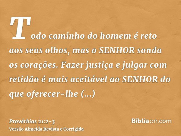 Todo caminho do homem é reto aos seus olhos, mas o SENHOR sonda os corações.Fazer justiça e julgar com retidão é mais aceitável ao SENHOR do que oferecer-lhe sa