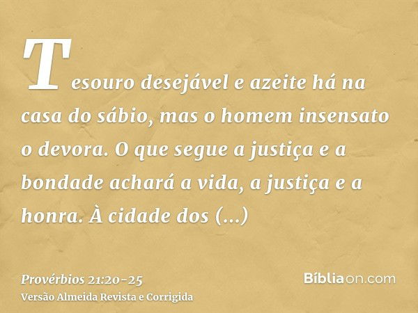 Tesouro desejável e azeite há na casa do sábio, mas o homem insensato o devora.O que segue a justiça e a bondade achará a vida, a justiça e a honra.À cidade dos