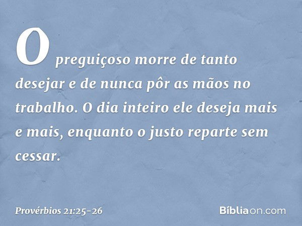 O preguiçoso morre de tanto desejar
e de nunca pôr as mãos no trabalho. O dia inteiro ele deseja mais e mais,
enquanto o justo reparte sem cessar. -- Provérbios