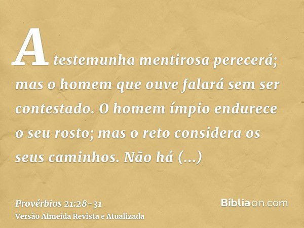 A testemunha mentirosa perecerá; mas o homem que ouve falará sem ser contestado.O homem ímpio endurece o seu rosto; mas o reto considera os seus caminhos.Não há