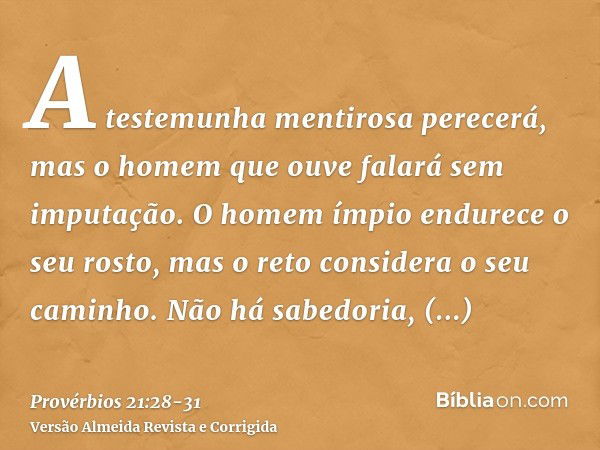 A testemunha mentirosa perecerá, mas o homem que ouve falará sem imputação.O homem ímpio endurece o seu rosto, mas o reto considera o seu caminho.Não há sabedor