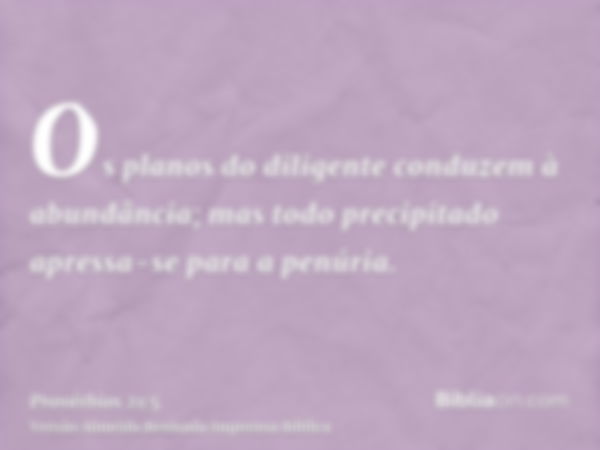 Os planos do diligente conduzem à abundância; mas todo precipitado apressa-se para a penúria.