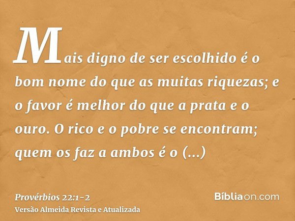 Mais digno de ser escolhido é o bom nome do que as muitas riquezas; e o favor é melhor do que a prata e o ouro.O rico e o pobre se encontram; quem os faz a ambo