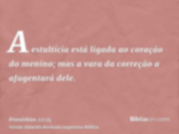 A estultícia está ligada ao coração do menino; mas a vara da correção a afugentará dele.